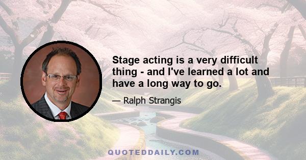 Stage acting is a very difficult thing - and I've learned a lot and have a long way to go.