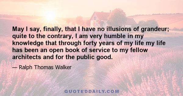 May I say, finally, that I have no illusions of grandeur; quite to the contrary, I am very humble in my knowledge that through forty years of my life my life has been an open book of service to my fellow architects and