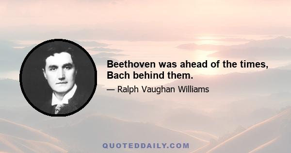 Beethoven was ahead of the times, Bach behind them.