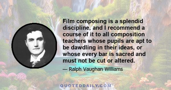 Film composing is a splendid discipline, and I recommend a course of it to all composition teachers whose pupils are apt to be dawdling in their ideas, or whose every bar is sacred and must not be cut or altered.