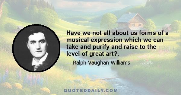 Have we not all about us forms of a musical expression which we can take and purify and raise to the level of great art?.