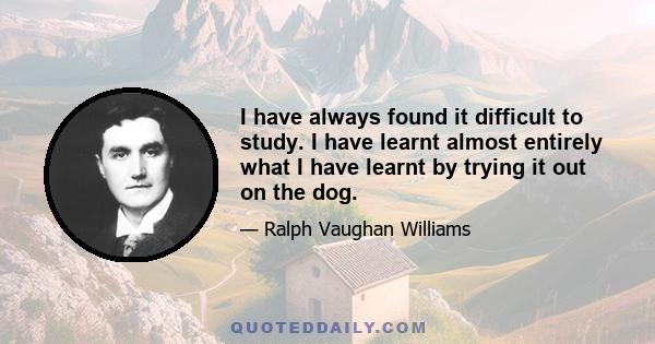 I have always found it difficult to study. I have learnt almost entirely what I have learnt by trying it out on the dog.