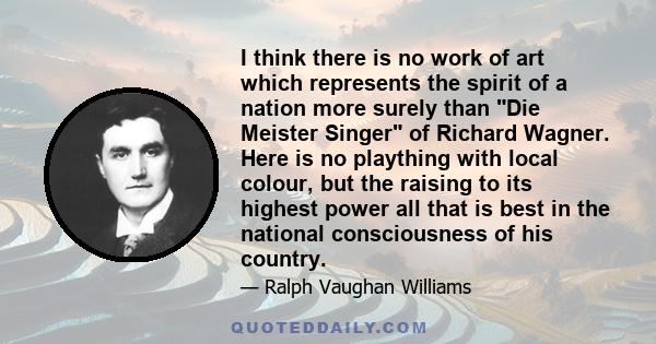 I think there is no work of art which represents the spirit of a nation more surely than Die Meister Singer of Richard Wagner. Here is no plaything with local colour, but the raising to its highest power all that is