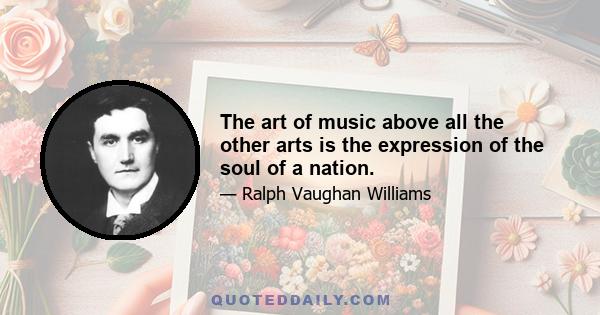 The art of music above all the other arts is the expression of the soul of a nation.