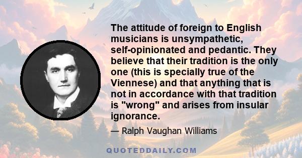 The attitude of foreign to English musicians is unsympathetic, self-opinionated and pedantic. They believe that their tradition is the only one (this is specially true of the Viennese) and that anything that is not in