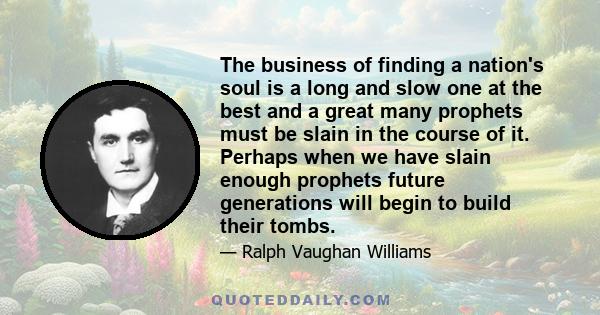 The business of finding a nation's soul is a long and slow one at the best and a great many prophets must be slain in the course of it. Perhaps when we have slain enough prophets future generations will begin to build