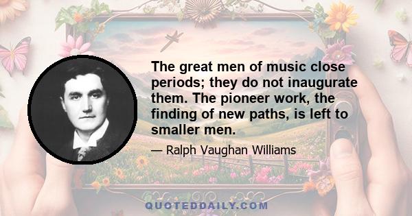 The great men of music close periods; they do not inaugurate them. The pioneer work, the finding of new paths, is left to smaller men.