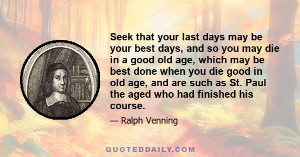 Seek that your last days may be your best days, and so you may die in a good old age, which may be best done when you die good in old age, and are such as St. Paul the aged who had finished his course.