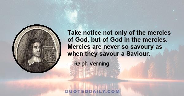 Take notice not only of the mercies of God, but of God in the mercies. Mercies are never so savoury as when they savour a Saviour.