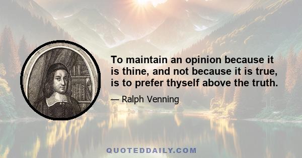 To maintain an opinion because it is thine, and not because it is true, is to prefer thyself above the truth.