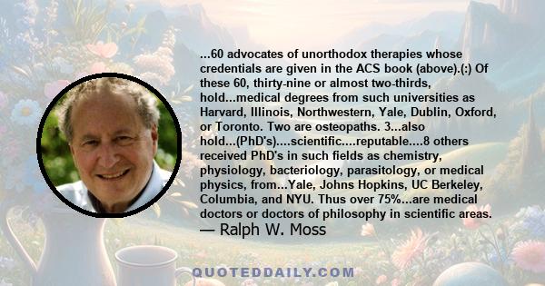 ...60 advocates of unorthodox therapies whose credentials are given in the ACS book (above).(:) Of these 60, thirty-nine or almost two-thirds, hold...medical degrees from such universities as Harvard, Illinois,