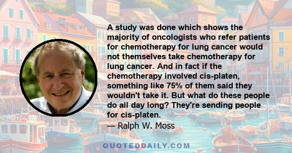 A study was done which shows the majority of oncologists who refer patients for chemotherapy for lung cancer would not themselves take chemotherapy for lung cancer. And in fact if the chemotherapy involved cis-platen,