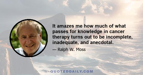 It amazes me how much of what passes for knowledge in cancer therapy turns out to be incomplete, inadequate, and anecdotal.