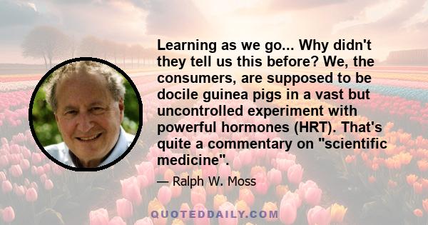 Learning as we go... Why didn't they tell us this before? We, the consumers, are supposed to be docile guinea pigs in a vast but uncontrolled experiment with powerful hormones (HRT). That's quite a commentary on