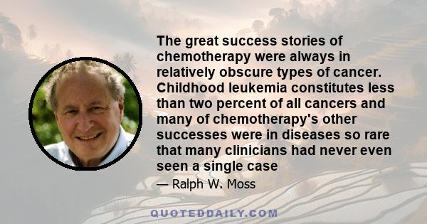 The great success stories of chemotherapy were always in relatively obscure types of cancer. Childhood leukemia constitutes less than two percent of all cancers and many of chemotherapy's other successes were in