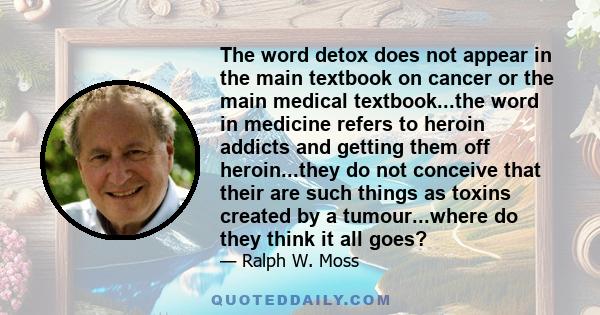 The word detox does not appear in the main textbook on cancer or the main medical textbook...the word in medicine refers to heroin addicts and getting them off heroin...they do not conceive that their are such things as 