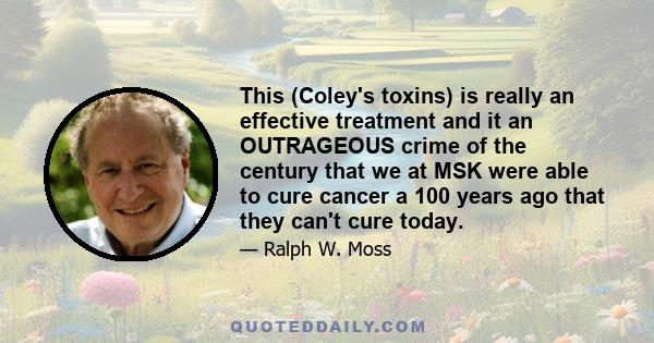 This (Coley's toxins) is really an effective treatment and it an OUTRAGEOUS crime of the century that we at MSK were able to cure cancer a 100 years ago that they can't cure today.