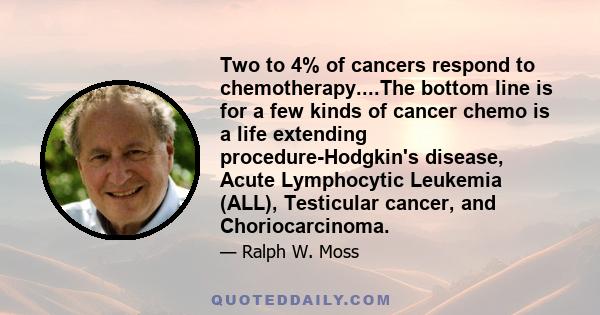 Two to 4% of cancers respond to chemotherapy....The bottom line is for a few kinds of cancer chemo is a life extending procedure-Hodgkin's disease, Acute Lymphocytic Leukemia (ALL), Testicular cancer, and