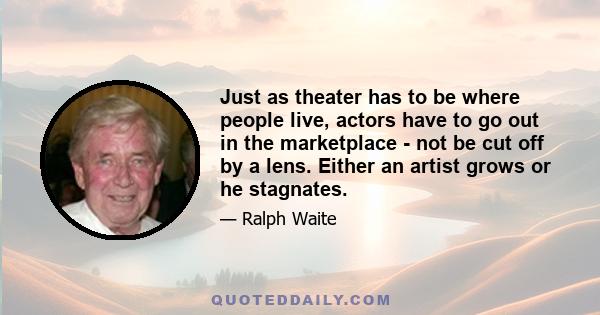 Just as theater has to be where people live, actors have to go out in the marketplace - not be cut off by a lens. Either an artist grows or he stagnates.