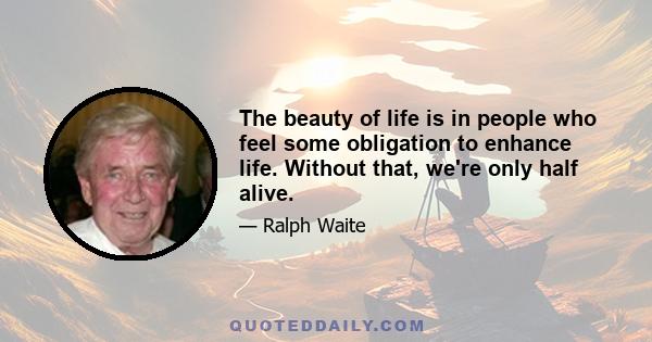 The beauty of life is in people who feel some obligation to enhance life. Without that, we're only half alive.