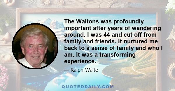 The Waltons was profoundly important after years of wandering around. I was 44 and cut off from family and friends. It nurtured me back to a sense of family and who I am. It was a transforming experience.