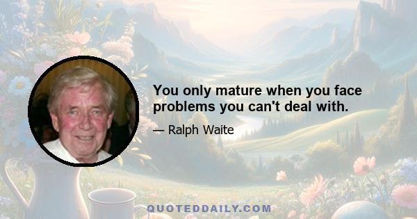 You only mature when you face problems you can't deal with.