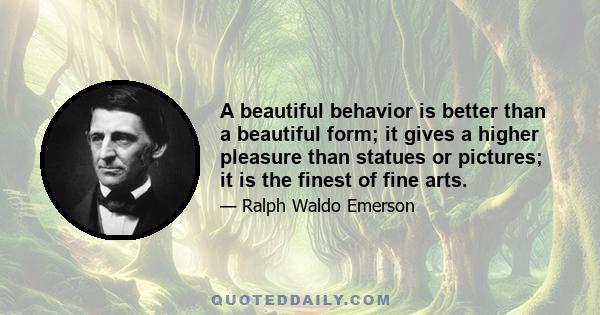 A beautiful behavior is better than a beautiful form; it gives a higher pleasure than statues or pictures; it is the finest of fine arts.