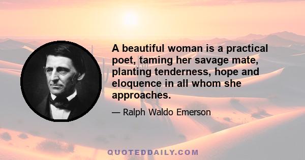 A beautiful woman is a practical poet, taming her savage mate, planting tenderness, hope and eloquence in all whom she approaches.