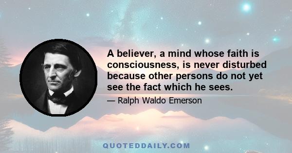 A believer, a mind whose faith is consciousness, is never disturbed because other persons do not yet see the fact which he sees.