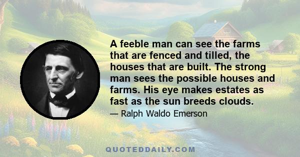 A feeble man can see the farms that are fenced and tilled, the houses that are built. The strong man sees the possible houses and farms. His eye makes estates as fast as the sun breeds clouds.