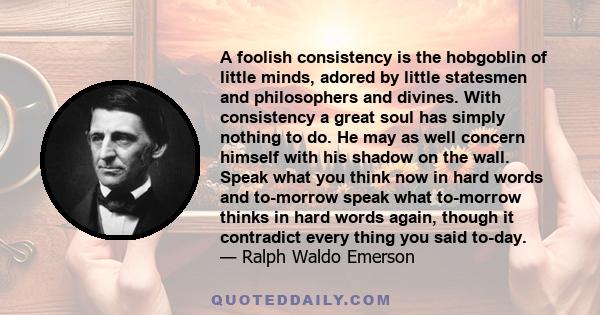 A foolish consistency is the hobgoblin of little minds, adored by little statesmen and philosophers and divines. With consistency a great soul has simply nothing to do. He may as well concern himself with his shadow on