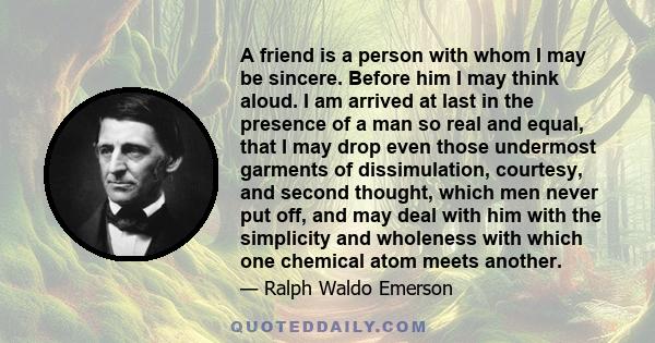 A friend is a person with whom I may be sincere. Before him I may think aloud. I am arrived at last in the presence of a man so real and equal, that I may drop even those undermost garments of dissimulation, courtesy,