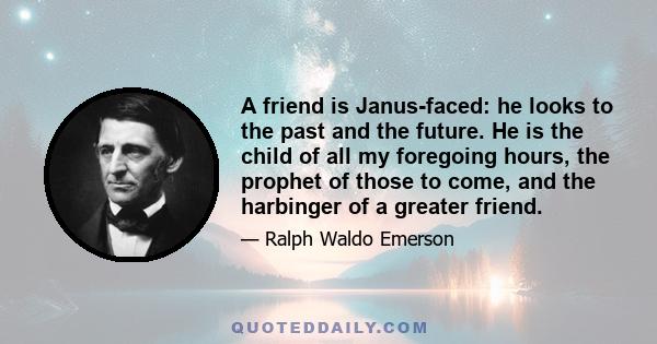 A friend is Janus-faced: he looks to the past and the future. He is the child of all my foregoing hours, the prophet of those to come, and the harbinger of a greater friend.