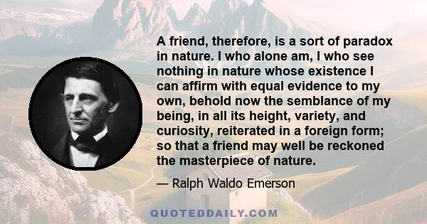 A friend, therefore, is a sort of paradox in nature. I who alone am, I who see nothing in nature whose existence I can affirm with equal evidence to my own, behold now the semblance of my being, in all its height,