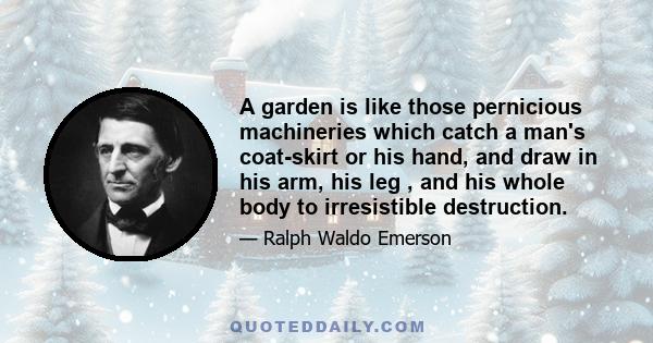 A garden is like those pernicious machineries which catch a man's coat-skirt or his hand, and draw in his arm, his leg , and his whole body to irresistible destruction.