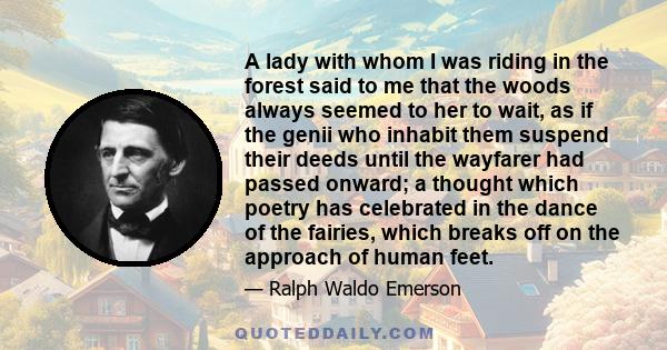 A lady with whom I was riding in the forest said to me that the woods always seemed to her to wait, as if the genii who inhabit them suspend their deeds until the wayfarer had passed onward; a thought which poetry has