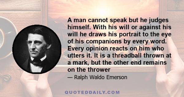 A man cannot speak but he judges himself. With his will or against his will he draws his portrait to the eye of his companions by every word. Every opinion reacts on him who utters it. It is a threadball thrown at a