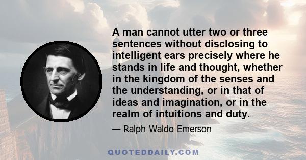 A man cannot utter two or three sentences without disclosing to intelligent ears precisely where he stands in life and thought, whether in the kingdom of the senses and the understanding, or in that of ideas and