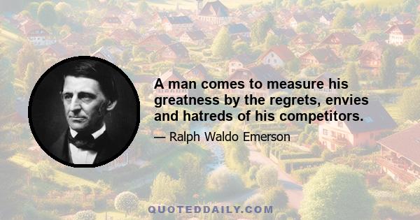 A man comes to measure his greatness by the regrets, envies and hatreds of his competitors.