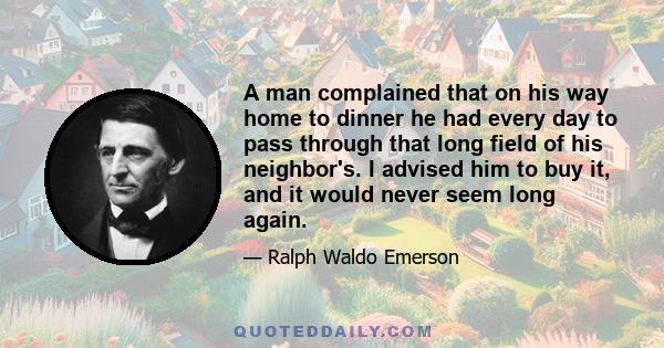 A man complained that on his way home to dinner he had every day to pass through that long field of his neighbor's. I advised him to buy it, and it would never seem long again.