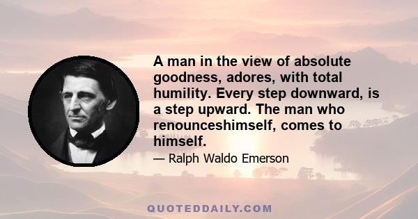 A man in the view of absolute goodness, adores, with total humility. Every step downward, is a step upward. The man who renounceshimself, comes to himself.