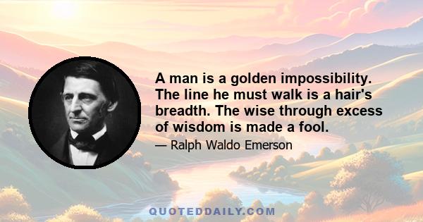 A man is a golden impossibility. The line he must walk is a hair's breadth. The wise through excess of wisdom is made a fool.