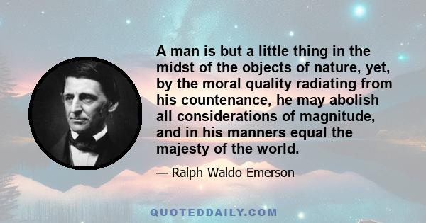 A man is but a little thing in the midst of the objects of nature, yet, by the moral quality radiating from his countenance, he may abolish all considerations of magnitude, and in his manners equal the majesty of the