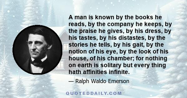 A man is known by the books he reads, by the company he keeps, by the praise he gives, by his dress, by his tastes, by his distastes, by the stories he tells, by his gait, by the notion of his eye, by the look of his