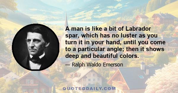 A man is like a bit of Labrador spar, which has no luster as you turn it in your hand, until you come to a particular angle; then it shows deep and beautiful colors.