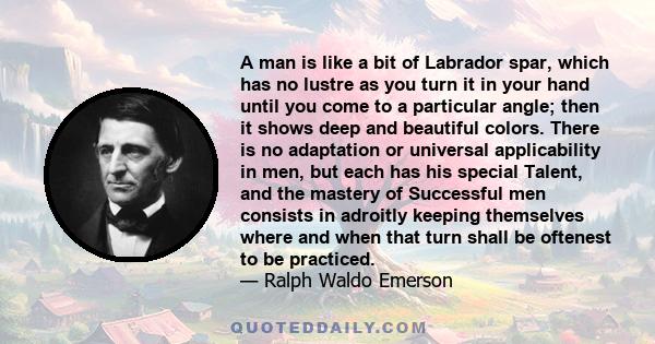 A man is like a bit of Labrador spar, which has no lustre as you turn it in your hand until you come to a particular angle; then it shows deep and beautiful colors. There is no adaptation or universal applicability in