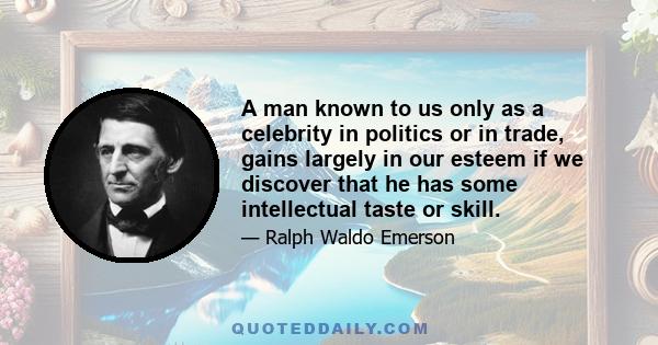 A man known to us only as a celebrity in politics or in trade, gains largely in our esteem if we discover that he has some intellectual taste or skill.