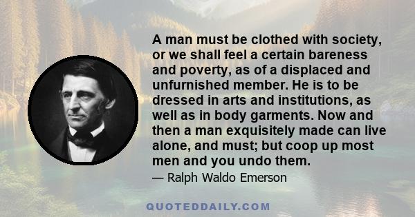 A man must be clothed with society, or we shall feel a certain bareness and poverty, as of a displaced and unfurnished member. He is to be dressed in arts and institutions, as well as in body garments. Now and then a