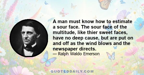 A man must know how to estimate a sour face. The sour face of the multitude, like thier sweet faces, have no deep cause, but are put on and off as the wind blows and the newspaper directs.