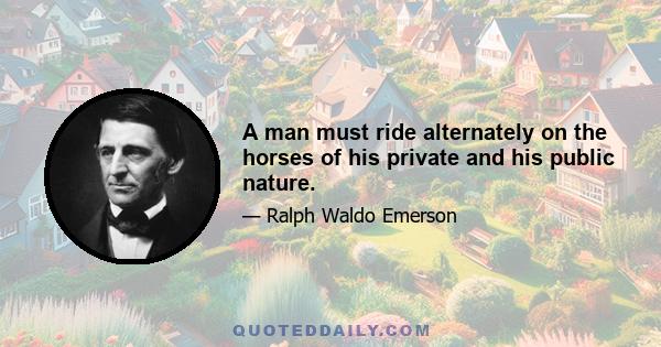 A man must ride alternately on the horses of his private and his public nature.